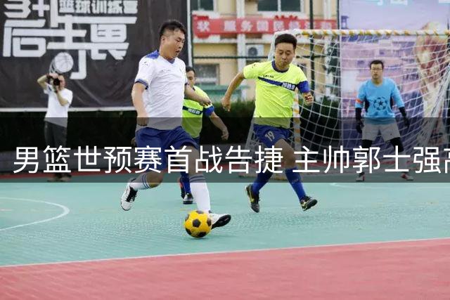 男篮世预赛首战告捷 主帅郭士强高度评价球队表现