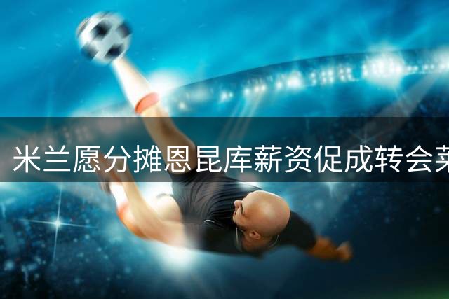 米兰愿分摊恩昆库薪资促成转会莱比锡
